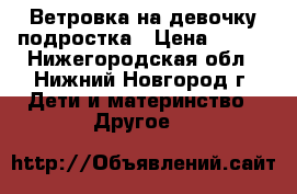 Ветровка на девочку-подростка › Цена ­ 600 - Нижегородская обл., Нижний Новгород г. Дети и материнство » Другое   